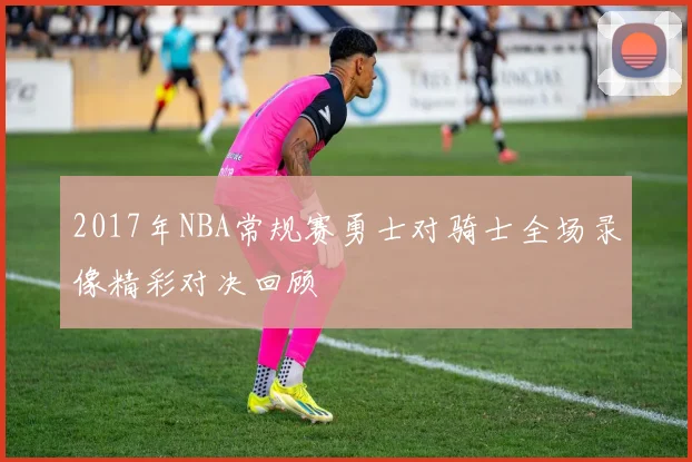 2017年NBA常规赛勇士对骑士全场录像精彩对决回顾