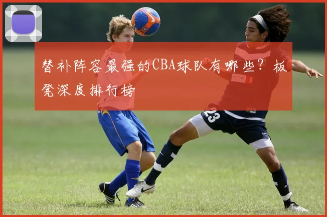 替补阵容最强的CBA球队有哪些？板凳深度排行榜