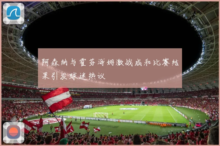 阿森纳与霍芬海姆激战成和比赛结果引发球迷热议
