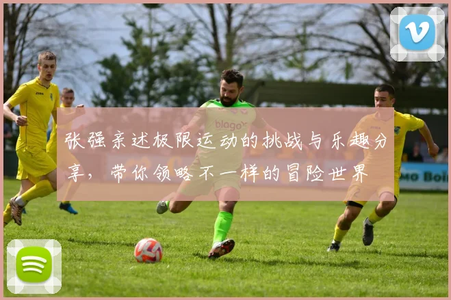 张强亲述极限运动的挑战与乐趣分享，带你领略不一样的冒险世界