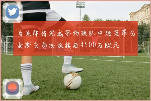 马竞即将完成签约狼队中场若昂戈麦斯交易协议接近4500万欧元