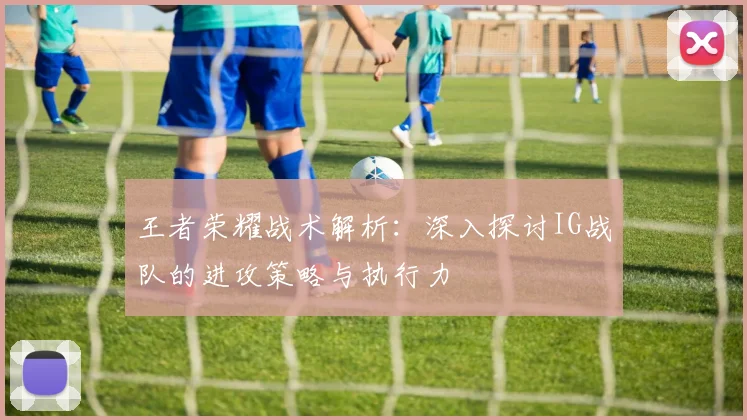 王者荣耀战术解析：深入探讨IG战队的进攻策略与执行力