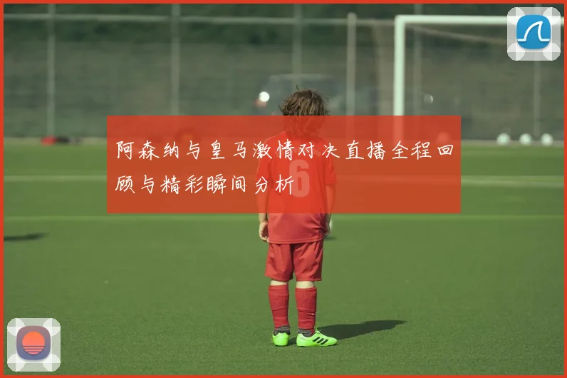 阿森纳与皇马激情对决直播全程回顾与精彩瞬间分析